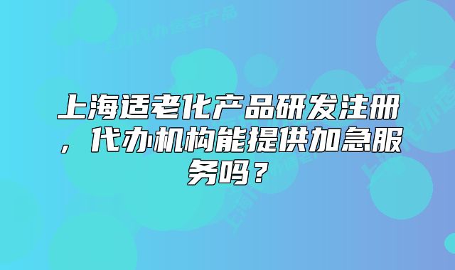 上海适老化产品研发注册,代办机构能提供加急服务吗?