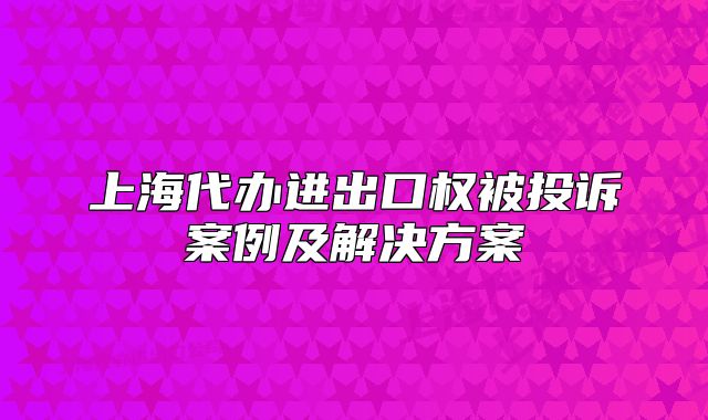 上海代办进出口权被投诉案例及解决方案