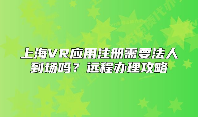 上海VR应用注册需要法人到场吗？远程办理攻略
