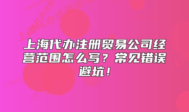 上海代办注册贸易公司经营范围怎么写?常见错误避坑!