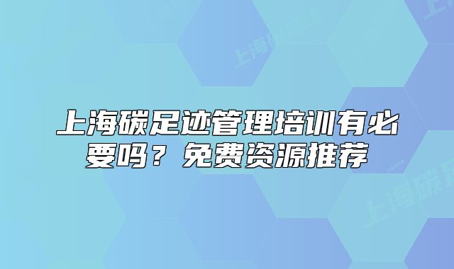 上海碳足迹管理培训有必要吗？免费资源推荐