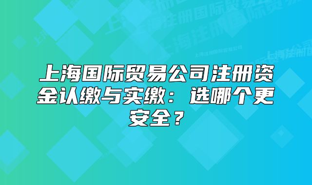 上海国际贸易公司注册资金认缴与实缴:选哪个更安全?
