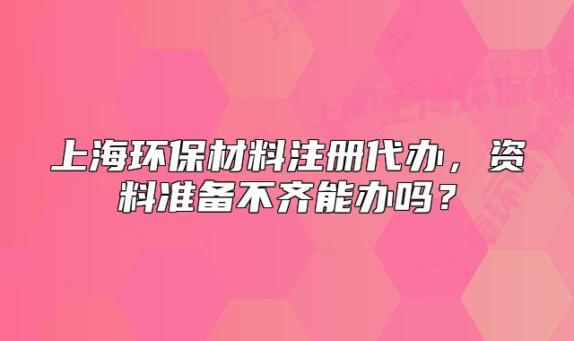 上海环保材料注册代办,资料准备不齐能办吗?