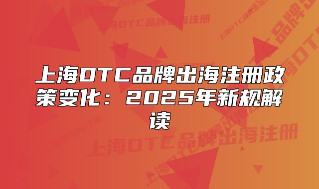 上海DTC品牌出海注册政策变化：2025年新规解读
