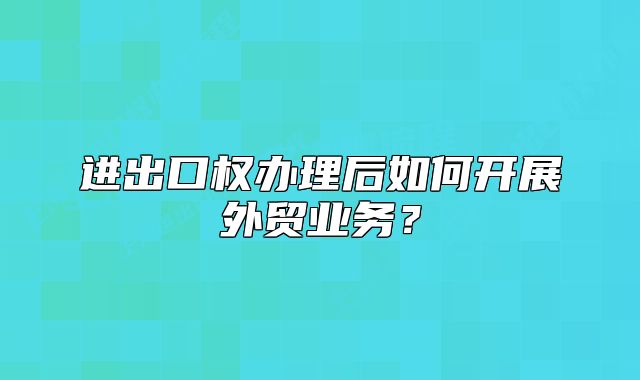 进出口权办理后如何开展外贸业务?