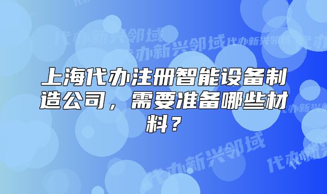 上海代办注册智能设备制造公司,需要准备哪些材料?