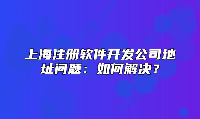 上海注册软件开发公司地址问题:如何解决?