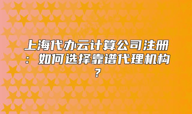 上海代办云计算公司注册:如何选择靠谱代理机构?