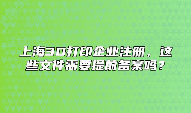 上海3D打印企业注册，这些文件需要提前备案吗？
