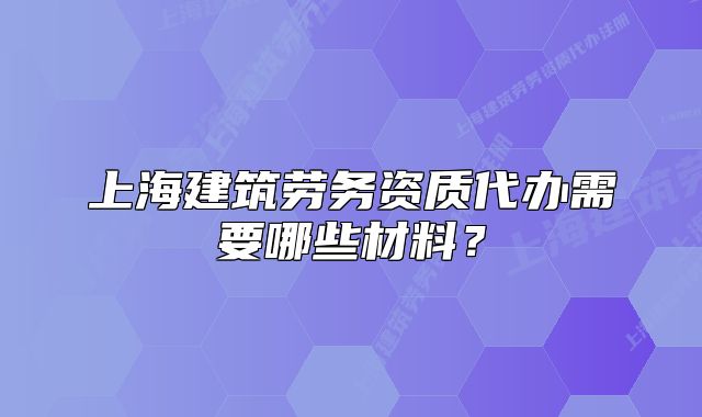 上海建筑劳务资质代办需要哪些材料？