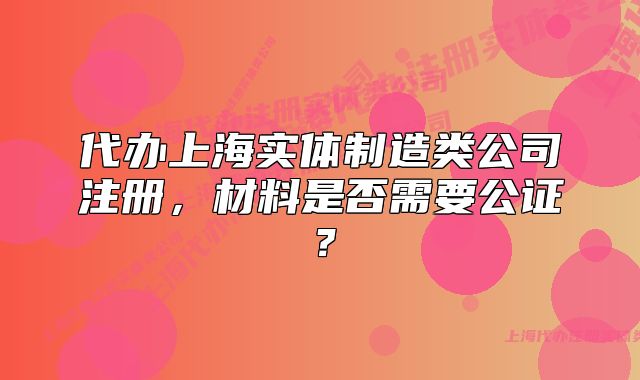 代办上海实体制造类公司注册，材料是否需要公证？