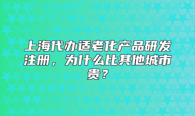 上海代办适老化产品研发注册，为什么比其他城市贵？