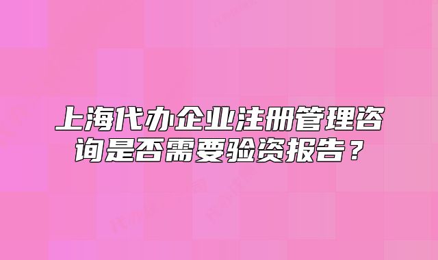 上海代办企业注册管理咨询是否需要验资报告?