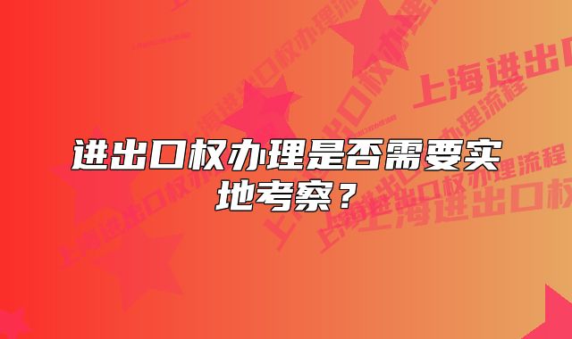 进出口权办理是否需要实地考察？