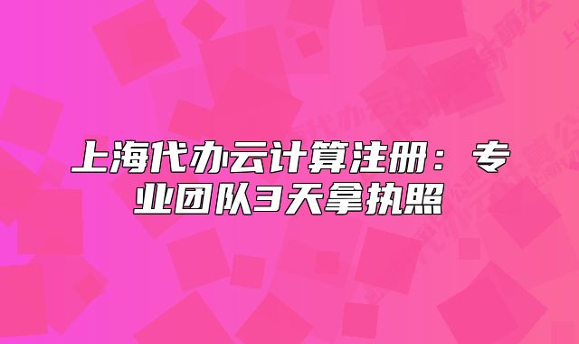 上海代办云计算注册:专业团队3天拿执照