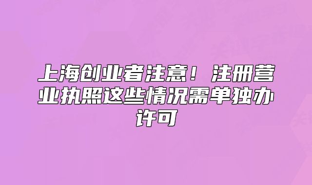 上海创业者注意!注册营业执照这些情况需单独办许可