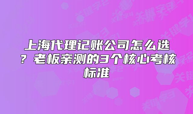 上海代理记账公司怎么选?老板亲测的3个核心考核标准