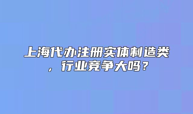 上海代办注册实体制造类,行业竞争大吗?