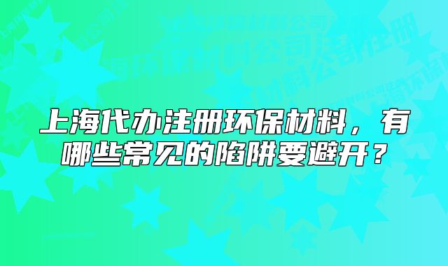 上海代办注册环保材料，有哪些常见的陷阱要避开？