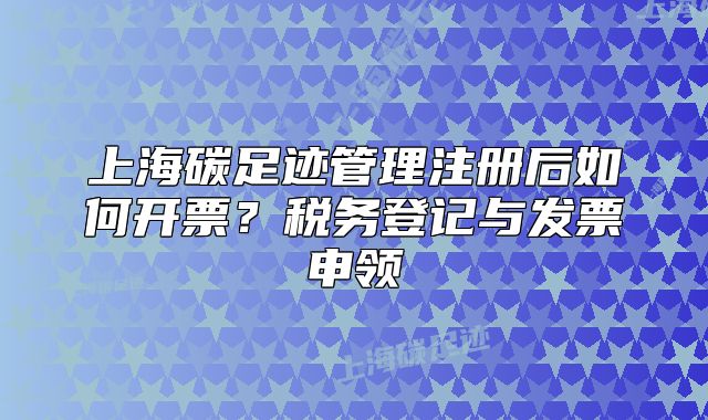 上海碳足迹管理注册后如何开票？税务登记与发票申领