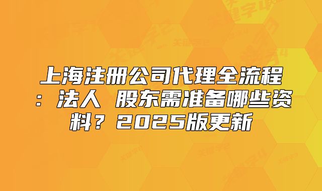 上海注册公司代理全流程:法人 股东需准备哪些资料?2025版更新