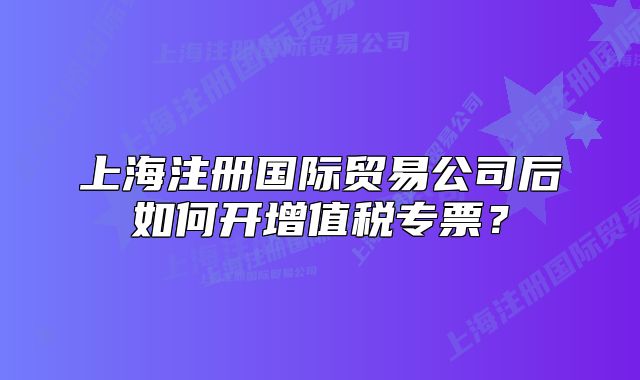 上海注册国际贸易公司后如何开增值税专票?