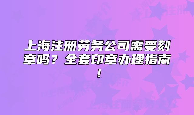 上海注册劳务公司需要刻章吗?全套印章办理指南!