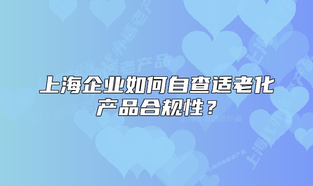 上海企业如何自查适老化产品合规性?