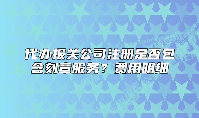 代办报关公司注册是否包含刻章服务？费用明细