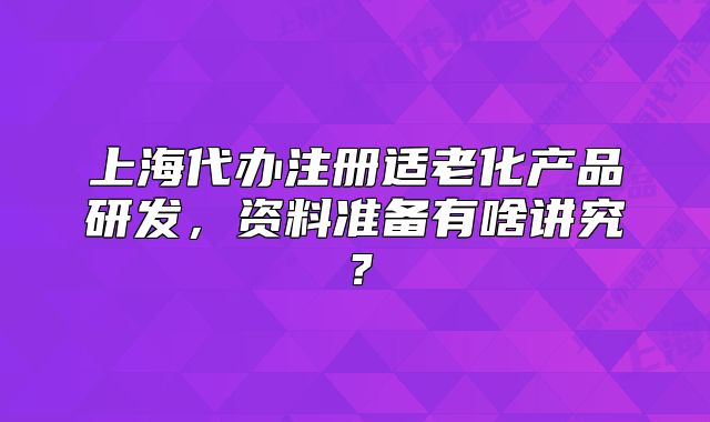上海代办注册适老化产品研发,资料准备有啥讲究?
