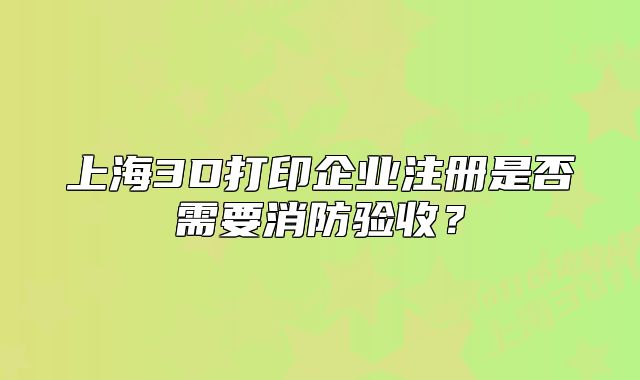 上海3D打印企业注册是否需要消防验收？