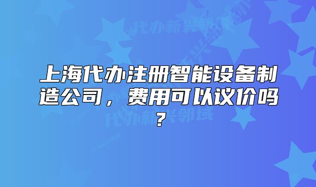 上海代办注册智能设备制造公司,费用可以议价吗?