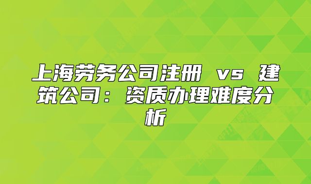 上海劳务公司注册 vs 建筑公司:资质办理难度分析