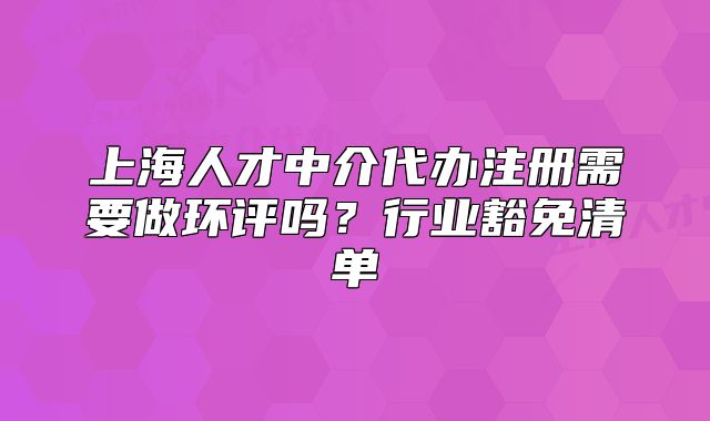 上海人才中介代办注册需要做环评吗?行业豁免清单
