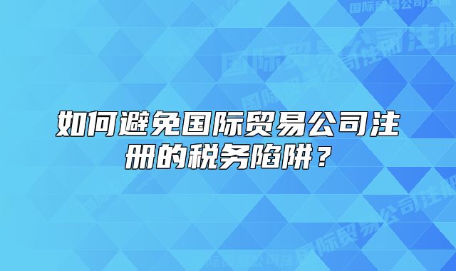 如何避免国际贸易公司注册的税务陷阱？