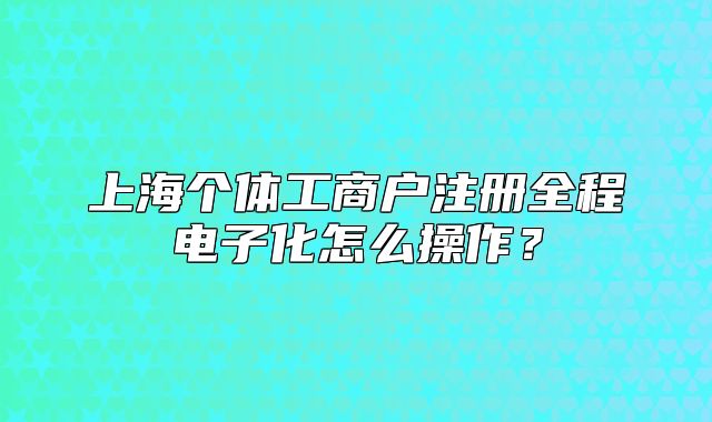上海个体工商户注册全程电子化怎么操作?