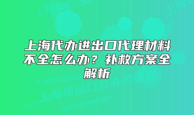 上海代办进出口代理材料不全怎么办?补救方案全解析
