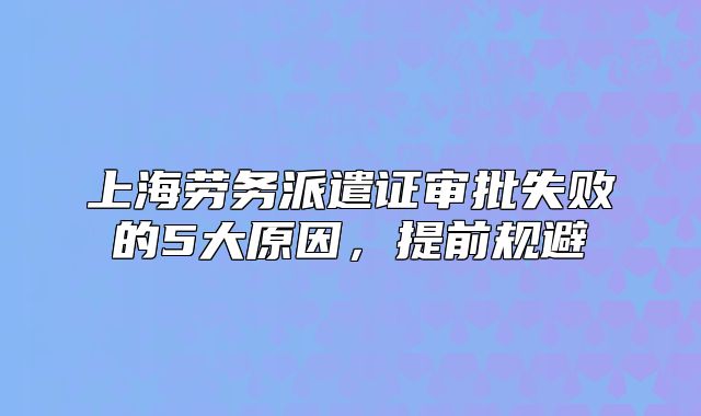 上海劳务派遣证审批失败的5大原因,提前规避