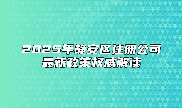 2025年静安区注册公司最新政策权威解读