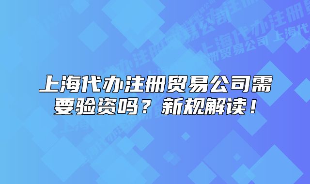 上海代办注册贸易公司需要验资吗？新规解读！