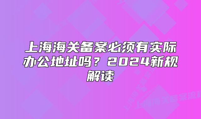 上海海关备案必须有实际办公地址吗?2024新规解读