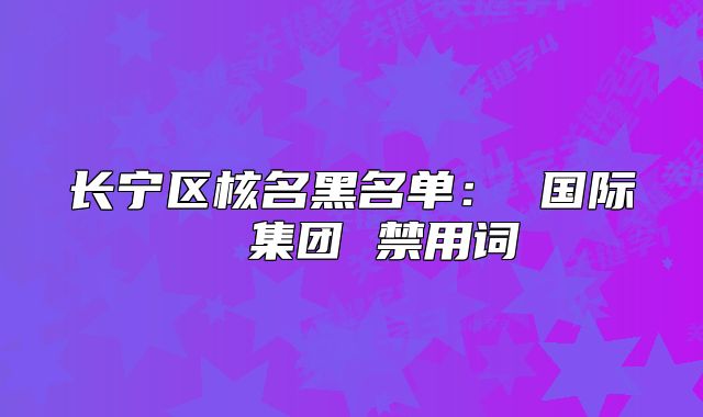 长宁区核名黑名单： 国际  集团 禁用词