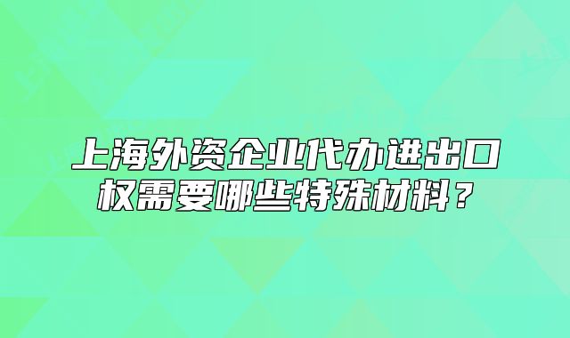 上海外资企业代办进出口权需要哪些特殊材料?