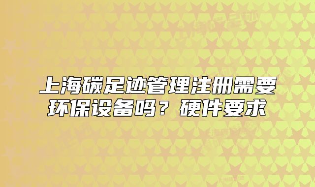 上海碳足迹管理注册需要环保设备吗？硬件要求