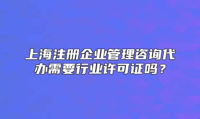 上海注册企业管理咨询代办需要行业许可证吗?