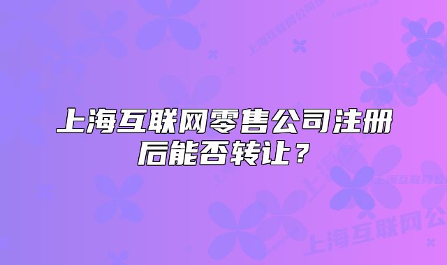 上海互联网零售公司注册后能否转让?