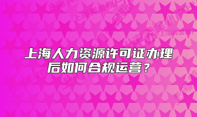 上海人力资源许可证办理后如何合规运营?
