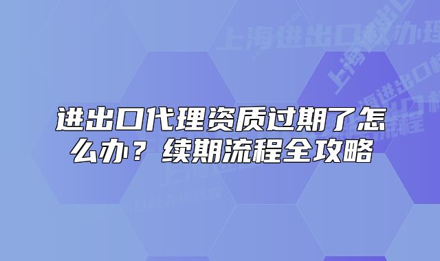 进出口代理资质过期了怎么办?续期流程全攻略