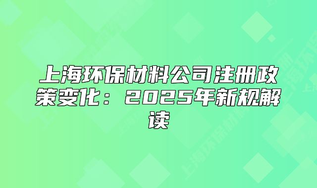 上海环保材料公司注册政策变化:2025年新规解读
