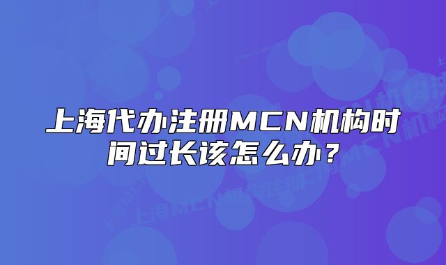 上海代办注册MCN机构时间过长该怎么办？